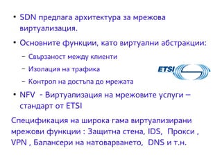 ● SDN предлага архитектура за мрежова 
виртуализация. 
● Основните функции, като виртуални абстракции: 
– Свързаност между клиенти 
– Изолация на трафика 
– Контрол на достъпа до мрежата 
● NFV - Виртуализация на мрежовите услуги – 
стандарт от ЕТSI 
Спецификация на широка гама виртуализирани 
мрежови функции : Защитна стена, IDS, Прокси , 
VPN , Балансери на натоварването, DNS и т.н. 
 