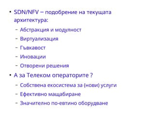 ● SDN/NFV – подобрение на текущата 
архитектура: 
– Абстракция и модулност 
– Виртуализация 
– Гъвкавост 
– Иновации 
– Отворени решения 
● А за Телеком операторите ? 
– Собствена екосистема за (нови) услуги 
– Ефективно мащабиране 
– Значително по-евтино оборудване 
 