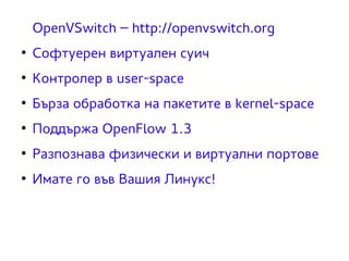 OpenVSwitch – http://openvswitch.org 
● Софтуерен виртуален суич 
● Контролер в user-space 
● Бърза обработка на пакетите в kernel-space 
● Поддържа OpenFlow 1.3 
● Разпознава физически и виртуални портове 
● Имате го във Вашия Линукс! 
 