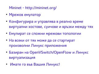 Mininet - http://mininet.org/ 
● Мрежов емулатор 
● Конфигурира и управлява в реално време 
виртуални хостове, суичове и връзки между тях 
● Емулират се сложни мрежови топологии 
● На всеки от тях може да се стартират 
произволни Линукс приложения 
● Базиран на OpenVSwitch/OpenFlow и Линукс 
виртуализация 
● Имате го във Вашия Линукс! 
 