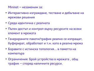 Mininet – незаменим за: 
● Интерактивно изграждане, тестване и дебъгване на 
мрежови решения 
● Среда идентична с реалната 
● Пълен достъп и контрол върху ресурсите на всеки 
елемент в мрежата 
● Генерираните пакети/трафик реално се изпращат, 
буферират, обработват и т.н. като в реална мрежа 
● Боравите с истинска топология... в паметта на 
компютъра 
● Ограничения: Брой устройства в мрежата , общ 
трафик – според наличните ресурси. 
 