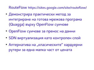 RouteFlow https://sites.google.com/site/routeflow/ 
● Демонстрира практически метод за 
интегриране на готова мрежова програма 
(Quagga) върху OpenFlow суичове 
● OpenFlow суичове за пренос на данни 
● SDN виртуализация като контролен слой 
● Алтернатива на „класическите“ хардуерни 
рутери за една малка част от цената 
 