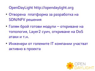 OpenDayLight http://opendaylight.org 
● Отворена платформа за разработка на 
SDN/NFV решения 
● Голям брой готови модули – откриване на 
топология, Layer2 суич, откриване на DoS 
атаки и т.н. 
● Инженери от големите IT компании участват 
активно в проекта 
 