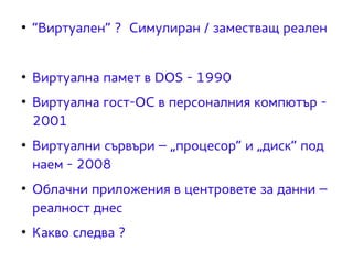 ● “Виртуален” ? Симулиран / заместващ реален 
● Виртуална памет в DOS - 1990 
● Виртуална гост-ОС в персоналния компютър - 
2001 
● Виртуални сървъри – „процесор“ и „диск“ под 
наем - 2008 
● Облачни приложения в центровете за данни – 
реалност днес 
● Какво следва ? 
 