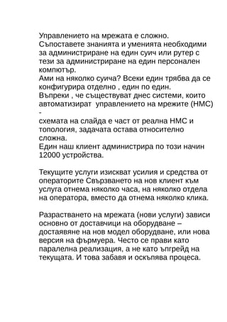 Управлението на мрежата е сложно. 
Съпоставете знанията и уменията необходими 
за администриране на един суич или рутер с 
тези за администриране на един персонален 
компютър. 
Ами на няколко суича? Всеки един трябва да се 
конфигурира отделно , един по един. 
Въпреки , че съществуват днес системи, които 
автоматизират управлението на мрежите (НМС) 
- 
схемата на слайда е част от реална НМС и 
топология, задачата остава относително 
сложна. 
Един наш клиент администрира по този начин 
12000 устройства. 
Текущите услуги изискват усилия и средства от 
операторите Свързването на нов клиент към 
услуга отнема няколко часа, на няколко отдела 
на операторa, вместо да отнема няколко клика. 
Разрастването на мрежата (нови услуги) зависи 
основно от доставчици на оборудване – 
достаявяне на нов модел оборудване, или нова 
версия на фърмуера. Често се прави като 
паралелна реализация, а не като ъпгрейд на 
текущата. И това забавя и оскъпява процеса. 
 