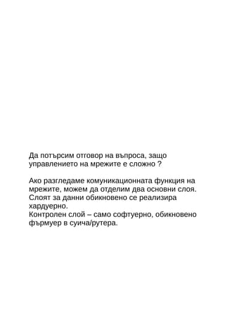 Да потърсим отговор на въпроса, защо 
управлението на мрежите е сложно ? 
Ако разгледаме комуникационната функция на 
мрежите, можем да отделим два основни слоя. 
Слоят за данни обикновено се реализира 
хардуерно. 
Контролен слой – само софтуерно, обикновено 
фърмуер в суича/рутера. 
 