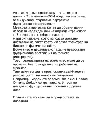 Ако разгледаме организацията на слоя за 
данни - 7 сегментния ОСИ модел -всеки от нас 
го е изучавал, откриваме перфектна 
функционално разделение. 
Мрежовата програма желае да обменя данни, 
използва надежден или ненадежден транспорт, 
който използва глобално пакетно 
маршрутизиране, което използва локално 
доставяне на пакет, което използва трансфер на 
битове по физически кабел. 
Всяко ниво е дефинирано така, че предоставя 
фукционална абстракция на горното 
(интерфейс). 
Тоест реализацията на всяко ниво може да се 
промени, без това да засегне работата на 
мрежите. 
Тази архитектура е предпоставка за Интернет 
революцията , на която сме свидетели.. 
Например , модемите се замениха с ЛАН, после 
Оптика. Добави се криптиране. И това не 
доведе то функционални промени в другите 
нива. 
Правилната абстракция е предпоставка за 
иновации. 
 