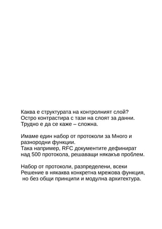 Каква е структурата на контролният слой? 
Остро контрастира с тази на слоят за данни. 
Трудно е да се каже – сложна. 
Имаме един набор от протоколи за Много и 
разнородни функции. 
Така например, RFC документите дефинират 
над 500 протокола, решаващи някакъв проблем. 
Набор от протоколи, разпределени, всеки 
Решение в някаква конкретна мрежова функция, 
но без общи принципи и модулна архитектура. 
 