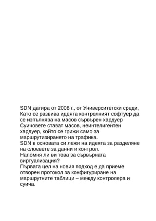 SDN датира от 2008 г., от Университетски среди, 
Като се развива идеята контролният софтуер да 
се изпълнява на масов сървърен хардуер 
Суичовете стават масов, неинтелигентен 
хардуер, който се грижи само за 
маршрутизирането на трафика. 
SDN в основата си лежи на идеята за разделяне 
на слоевете за данни и контрол. 
Напомня ли ви това за сървърната 
виртуализация? 
Първата цел на новия подход е да приеме 
отворен протокол за конфигуриране на 
маршрутните таблици – между контролера и 
суича. 
 
