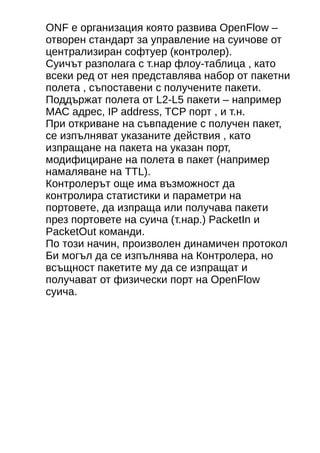 ONF е организация която развива OpenFlow – 
отворен стандарт за управление на суичове от 
централизиран софтуер (контролер). 
Суичът разполага с т.нар флоу-таблица , като 
всеки ред от нея представлява набор от пакетни 
полета , съпоставени с получените пакети. 
Поддържат полета от L2-L5 пакети – например 
МАС адрес, IP address, TCP порт , и т.н. 
При откриване на съвпадение с получен пакет, 
се изпълняват указаните действия , като 
изпращане на пакета на указан порт, 
модифициране на полета в пакет (например 
намаляване на ТТL). 
Контролерът още има възможност да 
контролира статистики и параметри на 
портовете, да изпраща или получава пакети 
през портовете на суича (т.нар.) PacketIn и 
PacketOut команди. 
По този начин, произволен динамичен протокол 
Би могъл да се изпълнява на Контролера, но 
всъщност пакетите му да се изпращат и 
получават от физически порт на OpenFlow 
суича. 
 