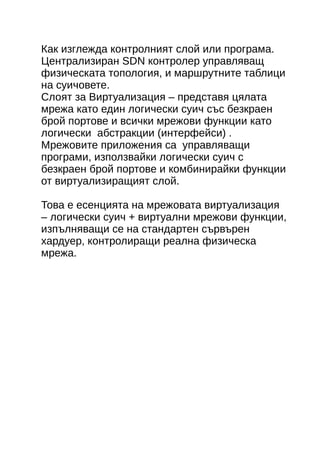 Как изглежда контролният слой или програмa. 
Централизиран SDN контролер управляващ 
физическата топология, и маршрутните таблици 
на суичовете. 
Слоят за Виртуализация – представя цялата 
мрежа като един логически суич със безкраен 
брой портове и всички мрежови функции като 
логически абстракции (интерфейси) . 
Мрежовите приложения са управляващи 
програми, използвайки логически суич с 
безкраен брой портове и комбинирайки функции 
от виртуализиращият слой. 
Това е есенцията на мрежовата виртуализация 
– логически суич + виртуални мрежови функции, 
изпълняващи се на стандартен сървърен 
хардуер, контролиращи реална физическа 
мрежа. 
 