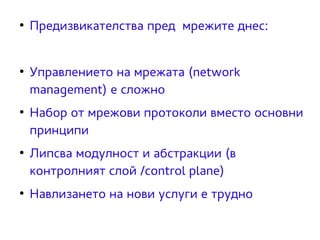 ● Предизвикателства пред мрежите днес: 
● Управлението на мрежата (network 
management) е сложно 
● Набор от мрежови протоколи вместо основни 
принципи 
● Липсва модулност и абстракции (в 
контролният слой /control plane) 
● Навлизането на нови услуги е трудно 
 