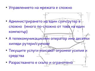 ● Управлението на мрежата е сложно 
● Администрирането на един суич/рутер е 
сложно (много по-сложно от това на един 
компютър) 
● А телекомуникационен оператор има десетки 
хиляди рутери/суичове 
● Текущите услуги изискват огромни усилия и 
средства 
● Разрастването е скъпо и ограничено 
 