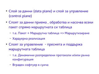 ● Слой за данни (data plane) и слой за управление 
(control plane) 
● Слоят за данни приема , обработва и насочва всеки 
пакет спрямо маршрутната си таблица 
– т.е. Пакет + Маршрутна таблица => Маршрутизиране 
– Хардуерна реализация 
● Слоят за управление - пресмята и поддържа 
маршрутната таблица 
– т.е. Динамични разпределени протоколи и/или ръчна 
конфигурация 
– Вграден софтуер в суича 
 