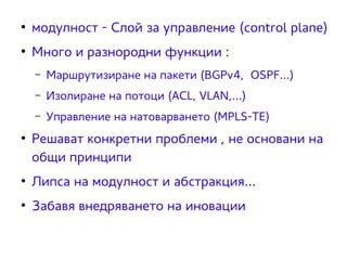 ● модулност - Слой за управление (control plane) 
● Много и разнородни функции : 
– Маршрутизиране на пакети (BGPv4, OSPF...) 
– Изолиране на потоци (ACL, VLAN,...) 
– Управление на натоварването (MPLS-ТЕ) 
● Решават конкретни проблеми , не основани на 
общи принципи 
● Липса на модулност и абстракция... 
● Забавя внедряването на иновации 
 
