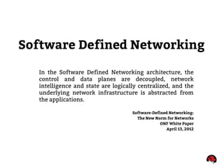 Software Defined Networking
In the Software Defined Networking architecture, the
control and data planes are decoupled, network
intelligence and state are logically centralized, and the
underlying network infrastructure is abstracted from
the applications.
Software-Defined Networking:
The New Norm for Networks
ONF White Paper
April 13, 2012
 