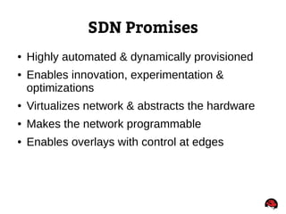 SDN Promises
● Highly automated & dynamically provisioned
● Enables innovation, experimentation &
optimizations
● Virtualizes network & abstracts the hardware
● Makes the network programmable
● Enables overlays with control at edges
 