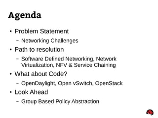 Agenda
● Problem Statement
– Networking Challenges
● Path to resolution
– Software Defined Networking, Network
Virtualization, NFV & Service Chaining
● What about Code?
– OpenDaylight, Open vSwitch, OpenStack
● Look Ahead
– Group Based Policy Abstraction
 