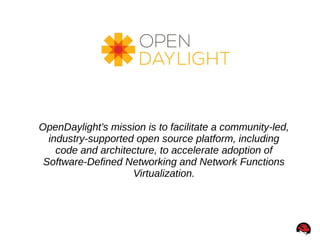 OpenDaylight’s mission is to facilitate a community-led,
industry-supported open source platform, including
code and architecture, to accelerate adoption of
Software-Defined Networking and Network Functions
Virtualization.
 
