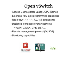 Open vSwitch
● Apache License (User Space), GPL (Kernel)
● Extensive flow table programming capabilities
● OpenFlow 1.1+ (1.1, 1.2, 1.3, extensions)
● Designed to manage overlay networks
● VLAN, VXLAN, GRE, LISP, ...
● Remote management protocol (OVSDB)
● Monitoring capabilities
 