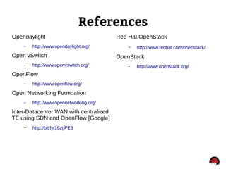 References
Opendaylight
– http://www.opendaylight.org/
Open vSwitch
– http://www.openvswitch.org/
OpenFlow
– http://www.openflow.org/
Open Networking Foundation
– http://www.opennetworking.org/
Inter-Datacenter WAN with centralized
TE using SDN and OpenFlow [Google]
– http://bit.ly/18zgPE3
Red Hat OpenStack
– http://www.redhat.com/openstack/
OpenStack
– http://www.openstack.org/
 