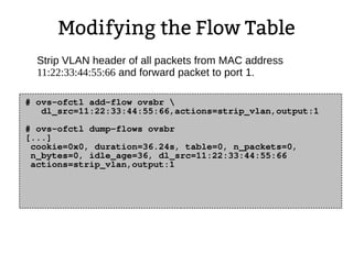 Modifying the Flow Table
# ovs-ofctl add-flow ovsbr 
dl_src=11:22:33:44:55:66,actions=strip_vlan,output:1
# ovs-ofctl dump-flows ovsbr
[...]
cookie=0x0, duration=36.24s, table=0, n_packets=0,
n_bytes=0, idle_age=36, dl_src=11:22:33:44:55:66
actions=strip_vlan,output:1
Strip VLAN header of all packets from MAC address
11:22:33:44:55:66 and forward packet to port 1.
 