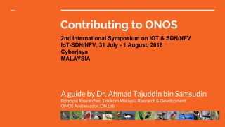 Contributing to ONOS
A guide by Dr. Ahmad Tajuddin bin Samsudin
Principal Researcher, Telekom Malaysia Research & Development
ONOS Ambassador, ON.Lab
2nd International Symposium on IOT & SDN/NFV
IoT-SDN/NFV, 31 July - 1 August, 2018
Cyberjaya
MALAYSIA
 