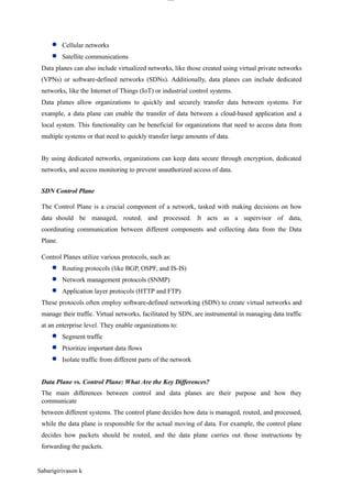 Sabarigirivason k
lOM
oAR cP
SD| 30016045
● Cellular networks
● Satellite communications
Data planes can also include virtualized networks, like those created using virtual private networks
(VPNs) or software-defined networks (SDNs). Additionally, data planes can include dedicated
networks, like the Internet of Things (IoT) or industrial control systems.
Data planes allow organizations to quickly and securely transfer data between systems. For
example, a data plane can enable the transfer of data between a cloud-based application and a
local system. This functionality can be beneficial for organizations that need to access data from
multiple systems or that need to quickly transfer large amounts of data.
By using dedicated networks, organizations can keep data secure through encryption, dedicated
networks, and access monitoring to prevent unauthorized access of data.
SDN Control Plane
The Control Plane is a crucial component of a network, tasked with making decisions on how
data should be managed, routed, and processed. It acts as a supervisor of data,
coordinating communication between different components and collecting data from the Data
Plane.
Control Planes utilize various protocols, such as:
● Routing protocols (like BGP, OSPF, and IS-IS)
● Network management protocols (SNMP)
● Application layer protocols (HTTP and FTP)
These protocols often employ software-defined networking (SDN) to create virtual networks and
manage their traffic. Virtual networks, facilitated by SDN, are instrumental in managing data traffic
at an enterprise level. They enable organizations to:
● Segment traffic
● Prioritize important data flows
● Isolate traffic from different parts of the network
Data Plane vs. Control Plane: What Are the Key Differences?
The main differences between control and data planes are their purpose and how they
communicate
between different systems. The control plane decides how data is managed, routed, and processed,
while the data plane is responsible for the actual moving of data. For example, the control plane
decides how packets should be routed, and the data plane carries out those instructions by
forwarding the packets.
 