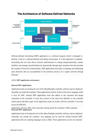 lOM
oAR cP
SD| 30016045
1.5.2.1 SDN application environment
Internal SDN Applications
External SDN Applications
Software-defined networking (SDN) application is a software program which is designed to
perform a task in a software-defined networking environment. It is that approach to computer
networking that not only allows network administrators to change programmatically, control,
initialize, and manage network behaviour dynamically through open interfaces but also provides
the concept of lower-level functionality. SDN applications also help in enlarging and substituting
upon functions that are accomplished in the hardware devices of a regular network through
firmware.
Sabarigirivason k
Applications that are hosting the rest of the OpenDaylight controller software and are deployed
internally, run inside the container. These applications must be written in the native language which
is Java for ODL. Internal SDN applications must also adhere to the execution and design
constraints of the controller. It must also execute in the same Java Machine as the controller
which means that these types of the application must run locally with the controller. It can also
access the MD-SAL
applications and Java APIs of the controller running inside the controller’s OSGi container.
Applications that are hosting the rest of the Open Daylight controller software, and are deployed
externally, run outside the container. Any language can be used for writing External SDN
applications that are scripting languages such as Bash. These applications can be run remotely
 