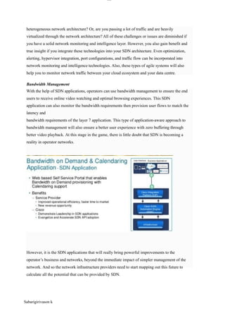 lOM
oAR cP
SD| 30016045
Bandwidth Management
heterogeneous network architecture? Or, are you passing a lot of traffic and are heavily
virtualized through the network architecture? All of these challenges or issues are diminished if
you have a solid network monitoring and intelligence layer. However, you also gain benefit and
true insight if you integrate these technologies into your SDN architecture. Even optimization,
alerting, hypervisor integration, port configurations, and traffic flow can be incorporated into
network monitoring and intelligence technologies. Also, these types of agile systems will also
help you to monitor network traffic between your cloud ecosystem and your data centre.
With the help of SDN applications, operators can use bandwidth management to ensure the end
users to receive online video watching and optimal browsing experiences. This SDN
application can also monitor the bandwidth requirements then provision user flows to match the
latency and
bandwidth requirements of the layer 7 application. This type of application-aware approach to
bandwidth management will also ensure a better user experience with zero buffering through
better video playback. At this stage in the game, there is little doubt that SDN is becoming a
reality in operator networks.
However, it is the SDN applications that will really bring powerful improvements to the
operator’s business and networks, beyond the immediate impact of simpler management of the
network. And so the network infrastructure providers need to start mapping out this future to
calculate all the potential that can be provided by SDN.
Sabarigirivason k
 