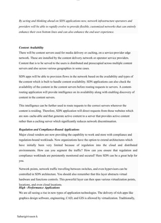Sabarigirivason k
lOM
oAR cP
SD| 30016045
Content Availability
Regulation and Compliance-Bound Applications
High –Performance Applications
By acting and thinking ahead on SDN applications now, network infrastructure operators and
providers will be able to rapidly evolve to provide flexible, customized networks that can entirely
enhance their own bottom lines and can also enhance the end user experience.
There will be content servers used for media delivery or caching, on a service-provider edge
network. These are installed by the content delivery network or operator service providers.
Content that is to be served to the users is distributed and preoccupied across multiple content
servers and also across various geographies in some cases.
SDN apps will be able to provision flows in the network based on the availability and types of
the content which is built to handle content availability. SDN applications can also check the
availability of the content in the content servers before routing requests to servers. A content-
routing application will provide intelligence on its availability along with enabling discovery of
content in the content servers.
This intelligence can be further used to route requests to the correct servers wherever the
content is residing. Therefore, SDN application will direct requests from those websites which
are non- cache-able and that generate active content to a server that provides active content
rather than a caching server which significantly reduces network discontinuation.
Major cloud vendors are now providing the capability to work and store with compliance and
regulation-bound workloads. Now organizations have the option to extend architectures which
have initially been very limited because of regulation into the cloud and distributed
environments. How can you segment the traffic? How can you ensure that regulation and
compliance workloads are persistently monitored and secured? Here SDN can be a great help for
you.
Network points, network traffic travelling between switches, and even hypervisors can be
controlled in SDN architecture. You should also remember that this layer abstracts virtual
hardware and functions controls. This powerful layer can then span various virtualization points,
locations, and even cloud locations.
We are all seeing a rise in new types of application technologies. The delivery of rich apps like
graphics design software, engineering, CAD, and GIS is allowed by virtualization. Traditionally,
 