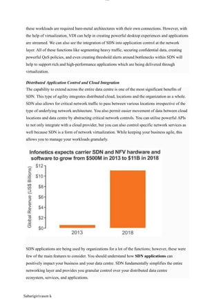 lOM
oAR cP
SD| 30016045
Distributed Application Control and Cloud Integration
these workloads are required bare-metal architectures with their own connections. However, with
the help of virtualization, VDI can help in creating powerful desktop experiences and applications
are streamed. We can also see the integration of SDN into application control at the network
layer. All of these functions like segmenting heavy traffic, securing confidential data, creating
powerful QoS policies, and even creating threshold alerts around bottlenecks within SDN will
help to support rich and high-performance applications which are being delivered through
virtualization.
The capability to extend across the entire data centre is one of the most significant benefits of
SDN. This type of agility integrates distributed cloud, locations and the organization as a whole.
SDN also allows for critical network traffic to pass between various locations irrespective of the
type of underlying network architecture. You also permit easier movement of data between cloud
locations and data centre by abstracting critical network controls. You can utilise powerful APIs
to not only integrate with a cloud provider, but you can also control specific network services as
well because SDN is a form of network virtualization. While keeping your business agile, this
allows you to manage your workloads granularly.
SDN applications are being used by organizations for a lot of the functions; however, these were
few of the main features to consider. You should understand how SDN applications can
positively impact your business and your data centre. SDN fundamentally simplifies the entire
networking layer and provides you granular control over your distributed data centre
ecosystem, services, and applications.
Sabarigirivason k
 