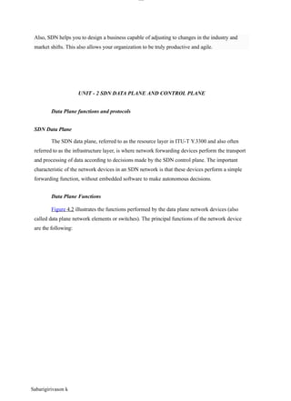 Sabarigirivason k
lOM
oAR cP
SD| 30016045
UNIT - 2 SDN DATA PLANE AND CONTROL PLANE
Data Plane functions and protocols
SDN Data Plane
The SDN data plane, referred to as the resource layer in ITU-T Y.3300 and also often
referred to as the infrastructure layer, is where network forwarding devices perform the transport
and processing of data according to decisions made by the SDN control plane. The important
characteristic of the network devices in an SDN network is that these devices perform a simple
forwarding function, without embedded software to make autonomous decisions.
Data Plane Functions
Figure 4.2 illustrates the functions performed by the data plane network devices (also
called data plane network elements or switches). The principal functions of the network device
are the following:
Also, SDN helps you to design a business capable of adjusting to changes in the industry and
market shifts. This also allows your organization to be truly productive and agile.
 