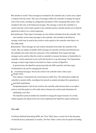 lOM
oAR cP
SD| 30016045
Controller to switch: These messages are initiated by the controller and, in some cases, require
a response from the switch. This class of messages enables the controller to manage the logical
state of the switch, including its configuration and details of flow and group table entries. Also
included in this class is the Packet-out message. This message is sent by the controller to a
switch when that switch sends a packet to the controller and the controller decides not to drop the
packet but to direct it to a switch output port.
Asynchronous: These types of messages are sent without solicitation from the controller. This
class includes various status messages to the controller. Also included is the Packet-in
message, which may be used by the switch to send a packet to the controller when there is no
flow table match.
Symmetric: These messages are sent without solicitation from either the controller or the
switch. They are simple yet helpful. Hello messages are typically sent back and forth between
the controller and switch when the connection is first established. Echo request and reply
messages can be used by either the switch or controller to measure the latency or bandwidth of a
controller- switch connection or just verify that the device is up and running. The Experimenter
message is used to stage features to be built in to future versions of OpenFlow.
In general terms, the OpenFlow protocol provides the SDN controller with three types
of information to be used in managing the network:
Event-based messages: Sent by the switch to the controller when a link or port
change occurs.
Flow statistics: Generated by the switch based on traffic flow. This information enables the
controller to monitor traffic, reconfigure the network as needed, and adjust flow parameters to
meet QoS requirements.
Encapsulated packets: Sent by the switch to the controller either because there is an explicit
action to send this packet in a flow table entry or because the switch needs information for
establishing a new flow.
The OpenFlow protocol enables the controller to manage the logical structure of a switch,
without regard to the details of how the switch implements the OpenFlow logical architecture.
Flow table
In Software-Defined Networking (SDN), the "Flow Table" plays a crucial role in the data plane
of network devices, particularly in switches. The Flow Table is where rules for packet forwarding
Sabarigirivason k
 