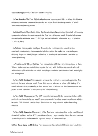 Sabarigirivason k
lOM
oAR cP
SD| 30016045
are stored and processed. Let's delve into the specifics:
1.Functionality: The Flow Table is a fundamental component of SDN switches. It's akin to a
database where rules, known as flow entries, are stored. Each flow entry consists of match
fields and corresponding actions.
2.Match Fields: These fields define the characteristics of packets that the switch will examine
to determine whether they match a particular flow entry. Common match fields include source
and destination addresses, ports, VLAN tags, and packet header information (e.g., IP protocol,
TCP/UDP ports).
3.Actions: Once a packet matches a flow entry, the switch executes specific actions
associated with that entry. Actions can include forwarding the packet out a particular port,
dropping the packet, modifying packet headers, or sending the packet to the controller for
further processing.
4.Priority and Wildcard Entries: Flow entries in the table have priorities assigned to them.
When a packet matches multiple flow entries, the entry with the highest priority is selected.
Additionally, wildcard entries can match multiple packets based on common criteria, simplifying
rule management.
5.Flow Table Lookup: When a packet arrives at the switch, it is compared against the flow
entries in the table using the match fields. This process is known as a flow table lookup. If a
match is found, the corresponding actions are executed. If no match is found (a table miss), the
packet is often forwarded to the controller for further handling.
6.Flow Table Management: The SDN controller is responsible for managing the flow table
entries. It can dynamically add, modify, or remove entries based on network conditions, policies,
or events. This dynamic control allows for flexible and programmable packet forwarding
behavior.
7.Flow Table Capacity: The capacity of the flow table varies depending on the capabilities of
the switch hardware and the SDN controller's software. Larger capacity allows for more complex
forwarding behavior and support for a greater number of concurrent flows.
8. Flow Table Aging and Eviction: Flow entries may have a limited lifetime, after which they
 