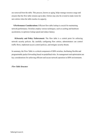 Sabarigirivason k
lOM
oAR cP
SD| 30016045
are removed from the table. This process, known as aging, helps manage resource usage and
ensures that the flow table remains up-to-date. Entries may also be evicted to make room for
new entries when the table reaches its capacity.
9.Performance Considerations: Efficient flow table lookup is crucial for maintaining
network performance. Switches employ various techniques, such as caching and hardware
acceleration, to optimize lookup speed and reduce latency.
10.Security and Policy Enforcement: The flow table is a central point for enforcing
network security policies. By carefully configuring flow entries, administrators can control
traffic flows, implement access control policies, and mitigate security threats.
In summary, the Flow Table is a critical component of SDN switches, facilitating flexible and
programmable packet forwarding based on predefined rules. Its management and optimization are
key considerations for achieving efficient and secure network operation in SDN environments.
Flow Table Structure
 