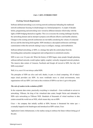 Sabarigirivason k
lOM
oAR cP
SD| 30016045
Unit -1 SDN: INTRODUCTION
Evolving Network Requirements
Software-defined networking is an evolving network architecture beheading the traditional
network architecture focusing its disadvantages in a limited perspective. A couple of decades
before, programming and networking were viewed as different domains which today with the
lights of SDN bridging themselves together. This is to overcome the existing challenges faced by
the networking domain and an attempt to propose cost-efficient effective and feasible solutions.
Changes to the existing network architecture are inevitable considering the volume of connected
devices and the data being held together. SDN introduces a decoupled architecture and brings
customization within the network making it easy to configure, manage, and troubleshoot.
Software-defined networking, or SDN, is a strategy that splits the control plane from the
forwarding plane and pushes management and configuration to centralized consoles.
SDN is now over 10 years old. When the history of SDN began, many people thought gleaming
software-defined networks would replace tightly coupled, vertically integrated network products.
The massive data centers of Amazon, Facebook and Google all moved to SDN, but why isn't
SDN everywhere?
Well, it is, even if it's not always called SDN.
The principles of SDN are alive and well, thanks, in part, to cloud computing. All of today's
major cloud providers use SDN. As more workloads move to cloud environments, more
organisations will use SDN. Let's look at the evolution of SDN to see how it got to this point.
The role of vendors in the evolution of SDN
In the corporate data center, practically everything is virtualized -- from workloads to servers to
networking. VMware, the king of the virtualized data center, bought Nicira and rebranded its
SDN- style networking as VMware NSX. Hundreds of thousands of virtual machines in data
centers around the world run on NSX, which means they run on SDN.
Cisco -- the company that initially scoffed at SDN, because it threatened the status quo --
eventually hopped on the bandwagon and introduced an SDN variant, Cisco
Application Centric Infrastructure, to the market, trying to embrace the future without letting go of
the past.
 