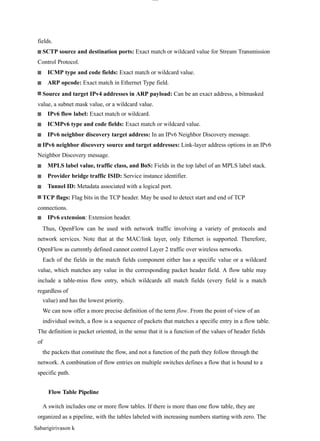 lOM
oAR cP
SD| 30016045
fields.
SCTP source and destination ports: Exact match or wildcard value for Stream Transmission
Control Protocol.
ICMP type and code fields: Exact match or wildcard value.
ARP opcode: Exact match in Ethernet Type field.
Source and target IPv4 addresses in ARP payload: Can be an exact address, a bitmasked
value, a subnet mask value, or a wildcard value.
IPv6 flow label: Exact match or wildcard.
ICMPv6 type and code fields: Exact match or wildcard value.
IPv6 neighbor discovery target address: In an IPv6 Neighbor Discovery message.
IPv6 neighbor discovery source and target addresses: Link-layer address options in an IPv6
Neighbor Discovery message.
MPLS label value, traffic class, and BoS: Fields in the top label of an MPLS label stack.
Provider bridge traffic ISID: Service instance identifier.
Tunnel ID: Metadata associated with a logical port.
TCP flags: Flag bits in the TCP header. May be used to detect start and end of TCP
connections.
IPv6 extension: Extension header.
Thus, OpenFlow can be used with network traffic involving a variety of protocols and
network services. Note that at the MAC/link layer, only Ethernet is supported. Therefore,
OpenFlow as currently defined cannot control Layer 2 traffic over wireless networks.
Each of the fields in the match fields component either has a specific value or a wildcard
value, which matches any value in the corresponding packet header field. A flow table may
include a table-miss flow entry, which wildcards all match fields (every field is a match
regardless of
value) and has the lowest priority.
We can now offer a more precise definition of the term flow. From the point of view of an
individual switch, a flow is a sequence of packets that matches a specific entry in a flow table.
The definition is packet oriented, in the sense that it is a function of the values of header fields
of
the packets that constitute the flow, and not a function of the path they follow through the
network. A combination of flow entries on multiple switches defines a flow that is bound to a
specific path.
Flow Table Pipeline
A switch includes one or more flow tables. If there is more than one flow table, they are
organized as a pipeline, with the tables labeled with increasing numbers starting with zero. The
Sabarigirivason k
 