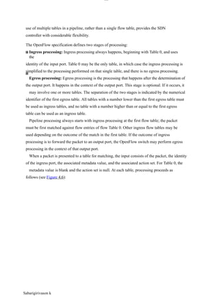 lOM
oAR cP
SD| 30016045
use of multiple tables in a pipeline, rather than a single flow table, provides the SDN
controller with considerable flexibility.
The OpenFlow specification defines two stages of processing:
Ingress processing: Ingress processing always happens, beginning with Table 0, and uses
the
identity of the input port. Table 0 may be the only table, in which case the ingress processing is
simplified to the processing performed on that single table, and there is no egress processing.
Egress processing: Egress processing is the processing that happens after the determination of
the output port. It happens in the context of the output port. This stage is optional. If it occurs, it
may involve one or more tables. The separation of the two stages is indicated by the numerical
identifier of the first egress table. All tables with a number lower than the first egress table must
be used as ingress tables, and no table with a number higher than or equal to the first egress
table can be used as an ingress table.
Pipeline processing always starts with ingress processing at the first flow table; the packet
must be first matched against flow entries of flow Table 0. Other ingress flow tables may be
used depending on the outcome of the match in the first table. If the outcome of ingress
processing is to forward the packet to an output port, the OpenFlow switch may perform egress
processing in the context of that output port.
When a packet is presented to a table for matching, the input consists of the packet, the identity
of the ingress port, the associated metadata value, and the associated action set. For Table 0, the
metadata value is blank and the action set is null. At each table, processing proceeds as
follows (see Figure 4.6):
Sabarigirivason k
 