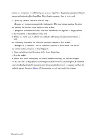 Sabarigirivason k
lOM
oAR cP
SD| 30016045
priority is a component of a table entry and is set via OpenFlow; the priority is determined by the
user or application invoking OpenFlow. The following steps may then be performed:
a. Update any counters associated with this entry.
b.Execute any instructions associated with this entry. This may include updating the action
set, updating the metadata value, and performing actions.
c.The packet is then forwarded to a flow table further down the pipeline, to the group table,
to the meter table, or directed to an output port.
2. If there is a match only on a table-miss entry, the table entry may contain instructions, as
with
any other entry. In practice, the table-miss entry specifies one of three actions:
a.Send packet to controller. This will enable the controller to define a new flow for this
and similar packets, or decide to drop the packet.
b. Direct packet to another flow table farther down the pipeline.
c. Drop the packet.
3. If there is no match on any entry and there is no table-miss entry, the packet is dropped.
For the final table in the pipeline, forwarding to another flow table is not an option. If and when
a packet is finally directed to an output port, the accumulated action set is executed and then the
packet is queued for output. Figure 4.7 illustrates the overall ingress pipeline process.
 