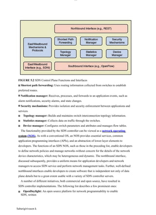 lOM
oAR cP
SD| 30016045
FIGURE 5.2 SDN Control Plane Functions and Interfaces
Shortest path forwarding: Uses routing information collected from switches to establish
preferred routes.
Notification manager: Receives, processes, and forwards to an application events, such as
alarm notifications, security alarms, and state changes.
Security mechanisms: Provides isolation and security enforcement between applications and
services.
Topology manager: Builds and maintains switch interconnection topology information.
Statistics manager: Collects data on traffic through the switches.
Device manager: Configures switch parameters and attributes and manages flow tables.
The functionality provided by the SDN controller can be viewed as a network operating
system (NOS). As with a conventional OS, an NOS provides essential services, common
application programming interfaces (APIs), and an abstraction of lower-layer elements to
developers. The functions of an SDN NOS, such as those in the preceding list, enable developers
to define network policies and manage networks without concern for the details of the network
device characteristics, which may be heterogeneous and dynamic. The northbound interface,
discussed subsequently, provides a uniform means for application developers and network
managers to access SDN service and perform network management tasks. Further, well-defined
northbound interfaces enable developers to create software that is independent not only of data
plane details but to a great extent usable with a variety of SDN controller servers.
A number of different initiatives, both commercial and open source, have resulted in
SDN controller implementations. The following list describes a few prominent ones:
OpenDaylight: An open source platform for network programmability to enable
SDN, written
Sabarigirivason k
 