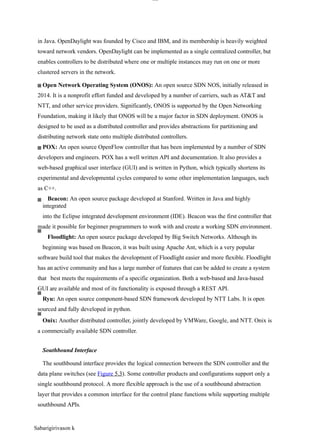 lOM
oAR cP
SD| 30016045
in Java. OpenDaylight was founded by Cisco and IBM, and its membership is heavily weighted
toward network vendors. OpenDaylight can be implemented as a single centralized controller, but
enables controllers to be distributed where one or multiple instances may run on one or more
clustered servers in the network.
Open Network Operating System (ONOS): An open source SDN NOS, initially released in
2014. It is a nonprofit effort funded and developed by a number of carriers, such as AT&T and
NTT, and other service providers. Significantly, ONOS is supported by the Open Networking
Foundation, making it likely that ONOS will be a major factor in SDN deployment. ONOS is
designed to be used as a distributed controller and provides abstractions for partitioning and
distributing network state onto multiple distributed controllers.
POX: An open source OpenFlow controller that has been implemented by a number of SDN
developers and engineers. POX has a well written API and documentation. It also provides a
web-based graphical user interface (GUI) and is written in Python, which typically shortens its
experimental and developmental cycles compared to some other implementation languages, such
as C++.
Beacon: An open source package developed at Stanford. Written in Java and highly
integrated
into the Eclipse integrated development environment (IDE). Beacon was the first controller that
made it possible for beginner programmers to work with and create a working SDN environment.
Floodlight: An open source package developed by Big Switch Networks. Although its
beginning was based on Beacon, it was built using Apache Ant, which is a very popular
software build tool that makes the development of Floodlight easier and more flexible. Floodlight
has an active community and has a large number of features that can be added to create a system
that best meets the requirements of a specific organization. Both a web-based and Java-based
GUI are available and most of its functionality is exposed through a REST API.
Ryu: An open source component-based SDN framework developed by NTT Labs. It is open
sourced and fully developed in python.
Onix: Another distributed controller, jointly developed by VMWare, Google, and NTT. Onix is
a commercially available SDN controller.
Southbound Interface
The southbound interface provides the logical connection between the SDN controller and the
data plane switches (see Figure 5.3). Some controller products and configurations support only a
single southbound protocol. A more flexible approach is the use of a southbound abstraction
layer that provides a common interface for the control plane functions while supporting multiple
southbound APIs.
Sabarigirivason k
 