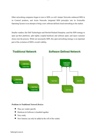 lOM
oAR cP
SD| 30016045
Other networking companies began to turn to SDN, as well. Juniper Networks embraced SDN in
its Contrail products, and Arista Networks integrated SDN principles into its Extensible
Operating System in an attempt to bring a new software-defined cloud networking to the market.
Smaller vendors, like Dell Technologies and Hewlett Packard Enterprise, used the SDN strategy to
open up their platforms, split tightly coupled hardware and software apart, and inject customer
choice into the process. While not necessarily SDN, this open networking strategy is an important
part of the evolution of SDN's overall viability.
Problems in Traditional Network Devices
● They are vendor specific
● Hardware & Software is bundled together
● Very costly
● New features can only be added at the will of the vendor.
Sabarigirivason k
 