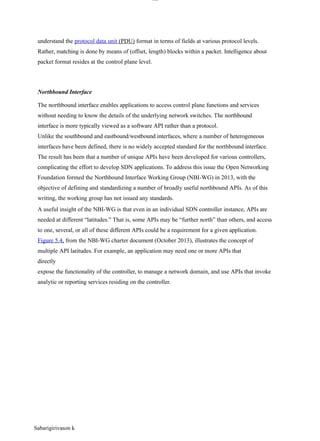 Sabarigirivason k
lOM
oAR cP
SD| 30016045
understand the protocol data unit (PDU) format in terms of fields at various protocol levels.
Rather, matching is done by means of (offset, length) blocks within a packet. Intelligence about
packet format resides at the control plane level.
Northbound Interface
The northbound interface enables applications to access control plane functions and services
without needing to know the details of the underlying network switches. The northbound
interface is more typically viewed as a software API rather than a protocol.
Unlike the southbound and eastbound/westbound interfaces, where a number of heterogeneous
interfaces have been defined, there is no widely accepted standard for the northbound interface.
The result has been that a number of unique APIs have been developed for various controllers,
complicating the effort to develop SDN applications. To address this issue the Open Networking
Foundation formed the Northbound Interface Working Group (NBI-WG) in 2013, with the
objective of defining and standardizing a number of broadly useful northbound APIs. As of this
writing, the working group has not issued any standards.
A useful insight of the NBI-WG is that even in an individual SDN controller instance, APIs are
needed at different “latitudes.” That is, some APIs may be “further north” than others, and access
to one, several, or all of these different APIs could be a requirement for a given application.
Figure 5.4, from the NBI-WG charter document (October 2013), illustrates the concept of
multiple API latitudes. For example, an application may need one or more APIs that
directly
expose the functionality of the controller, to manage a network domain, and use APIs that invoke
analytic or reporting services residing on the controller.
 