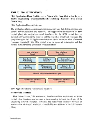 lOM
oARcPSD|300 160 4
5
lOMo
ARcPS
D|300 160 4
5
UNIT III : SDN APPLICATIONS
SDN Application Plane Architecture – Network Services Abstraction Layer –
Traffic Engineering – Measurement and Monitoring – Security – Data Center
Networking.
SDN Application Plane Architecture
The application plane contains applications and services that define, monitor, and
control network resources and behavior. These applications interact with the SDN
control plane via application-control interfaces, for the SDN control layer to
automatically customize the behavior and the properties of network resources. The
programming of an SDN application makes use of the abstracted view of network
resources provided by the SDN control layer by means of information and data
models exposed via the application-control interface.
SDN Application Plane Functions and Interfaces
Northbound Interface
“SDN Control Plane,” the northbound interface enables applications to access
control plane functions and services without needing to know the details of the
underlying network switches. Typically, the northbound interface provides an
abstract view of network resources controlled by the software in the SDN control
plane.
Sabarigirivason
 