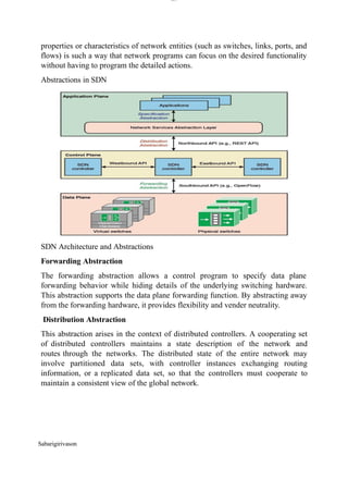 lOM
oARcPSD|300 160 4
5
properties or characteristics of network entities (such as switches, links, ports, and
flows) is such a way that network programs can focus on the desired functionality
without having to program the detailed actions.
Abstractions in SDN
SDN Architecture and Abstractions
Forwarding Abstraction
The forwarding abstraction allows a control program to specify data plane
forwarding behavior while hiding details of the underlying switching hardware.
This abstraction supports the data plane forwarding function. By abstracting away
from the forwarding hardware, it provides flexibility and vender neutrality.
Distribution Abstraction
This abstraction arises in the context of distributed controllers. A cooperating set
of distributed controllers maintains a state description of the network and
routes through the networks. The distributed state of the entire network may
involve partitioned data sets, with controller instances exchanging routing
information, or a replicated data set, so that the controllers must cooperate to
maintain a consistent view of the global network.
Sabarigirivason
 