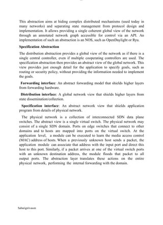Sabarigirivason
lOM
oARcPSD|300 160 4
5
This abstraction aims at hiding complex distributed mechanisms (used today in
many networks) and separating state management from protocol design and
implementation. It allows providing a single coherent global view of the network
through an annotated network graph accessible for control via an API. An
implementation of such an abstraction is an NOS, such as OpenDaylight or Ryu.
Specification Abstraction
The distribution abstraction provides a global view of the network as if there is a
single central controller, even if multiple cooperating controllers are used. The
specification abstraction then provides an abstract view of the global network. This
view provides just enough detail for the application to specify goals, such as
routing or security policy, without providing the information needed to implement
the goals.
Forwarding interface: An abstract forwarding model that shields higher layers
from forwarding hardware.
Distribution interface: A global network view that shields higher layers from
state dissemination/collection.
Specification interface: An abstract network view that shields application
program from details of physical network.
The physical network is a collection of interconnected SDN data plane
switches. The abstract view is a single virtual switch. The physical network may
consist of a single SDN domain. Ports on edge switches that connect to other
domains and to hosts are mapped into ports on the virtual switch. At the
application level, a module can be executed to learn the media access control
(MAC) address of hosts. When a previously unknown host sends a packet, the
application module can associate that address with the input port and direct this
host to this port. Similarly, if a packet arrives at one of the virtual switch ports
with an unknown destination address, the module floods that packet to all
output ports. The abstraction layer translates these actions on the entire
physical network, performing the internal forwarding with the domain.
 