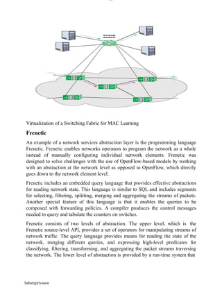 lOM
oARcPSD|300 160 4
5
Virtualization of a Switching Fabric for MAC Learning
Frenetic
An example of a network services abstraction layer is the programming language
Frenetic. Frenetic enables networks operators to program the network as a whole
instead of manually configuring individual network elements. Frenetic was
designed to solve challenges with the use of OpenFlow-based models by working
with an abstraction at the network level as opposed to OpenFlow, which directly
goes down to the network element level.
Frenetic includes an embedded query language that provides effective abstractions
for reading network state. This language is similar to SQL and includes segments
for selecting, filtering, splitting, merging and aggregating the streams of packets.
Another special feature of this language is that it enables the queries to be
composed with forwarding policies. A compiler produces the control messages
needed to query and tabulate the counters on switches.
Frenetic consists of two levels of abstraction. The upper level, which is the
Frenetic source-level API, provides a set of operators for manipulating streams of
network traffic. The query language provides means for reading the state of the
network, merging different queries, and expressing high-level predicates for
classifying, filtering, transforming, and aggregating the packet streams traversing
the network. The lower level of abstraction is provided by a run-time system that
Sabarigirivason
 