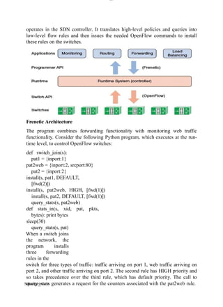 lOM
oARcPSD|300 160 4
5
operates in the SDN controller. It translates high-level policies and queries into
low-level flow rules and then issues the needed OpenFlow commands to install
these rules on the switches.
Frenetic Architecture
The program combines forwarding functionality with monitoring web traffic
functionality. Consider the following Python program, which executes at the run-
time level, to control OpenFlow switches:
def switch_join(s):
pat1 = {inport:1}
pat2web = {inport:2, srcport:80}
pat2 = {inport:2}
install(s, pat1, DEFAULT,
[fwd(2)])
install(s, pat2web, HIGH, [fwd(1)])
install(s, pat2, DEFAULT, [fwd(1)])
query_stats(s, pat2web)
def stats_in(s, xid, pat, pkts,
bytes): print bytes
sleep(30)
query_stats(s, pat)
When a switch joins
the network, the
program installs
three forwarding
rules in the
switch for three types of traffic: traffic arriving on port 1, web traffic arriving on
port 2, and other traffic arriving on port 2. The second rule has HIGH priority and
so takes precedence over the third rule, which has default priority. The call to
query_stats generates a request for the counters associated with the pat2web rule.
Sabarigirivason
 