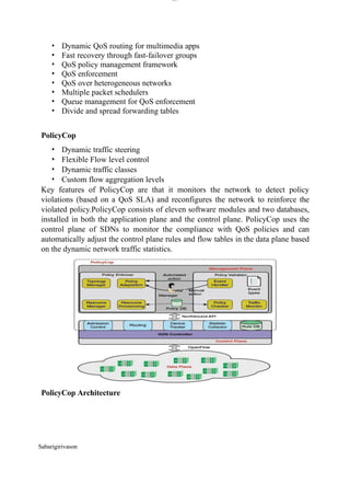 lOM
oARcPSD|300 160 4
5
• Dynamic QoS routing for multimedia apps
• Fast recovery through fast-failover groups
• QoS policy management framework
• QoS enforcement
• QoS over heterogeneous networks
• Multiple packet schedulers
• Queue management for QoS enforcement
• Divide and spread forwarding tables
PolicyCop
• Dynamic traffic steering
• Flexible Flow level control
• Dynamic traffic classes
• Custom flow aggregation levels
Key features of PolicyCop are that it monitors the network to detect policy
violations (based on a QoS SLA) and reconfigures the network to reinforce the
violated policy.PolicyCop consists of eleven software modules and two databases,
installed in both the application plane and the control plane. PolicyCop uses the
control plane of SDNs to monitor the compliance with QoS policies and can
automatically adjust the control plane rules and flow tables in the data plane based
on the dynamic network traffic statistics.
PolicyCop Architecture
Sabarigirivason
 